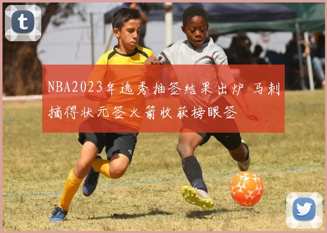 NBA2023年选秀抽签结果出炉 马刺摘得状元签火箭收获榜眼签