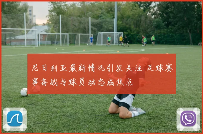 尼日利亚最新情况引发关注 足球赛事备战与球员动态成焦点